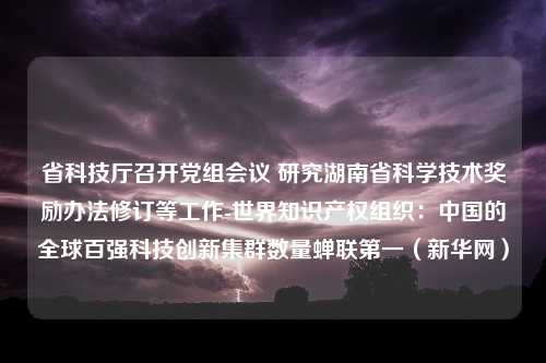 省科技厅召开党组会议 研究湖南省科学技术奖励办法修订等工作-世界知识产权组织：中国的全球百强科技创新集群数量蝉联第一（新华网）