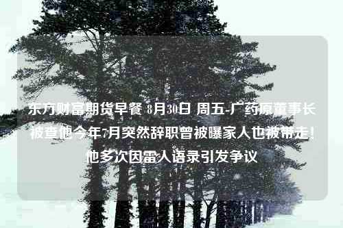 东方财富期货早餐 8月30日 周五-广药原董事长被查他今年7月突然辞职曾被曝家人也被带走！他多次因雷人语录引发争议