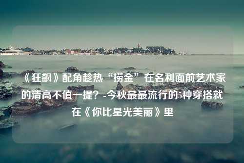 《狂飙》配角趁热“捞金”在名利面前艺术家的清高不值一提？-今秋最最流行的5种穿搭就在《你比星光美丽》里