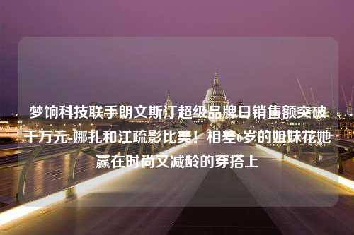 梦饷科技联手朗文斯汀超级品牌日销售额突破千万元-娜扎和江疏影比美！相差6岁的姐妹花她赢在时尚又减龄的穿搭上