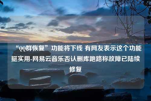 “QQ群恢复”功能将下线 有网友表示这个功能挺实用-网易云音乐否认删库跑路称故障已陆续修复