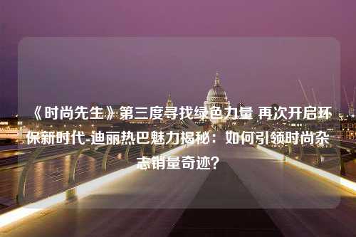 《时尚先生》第三度寻找绿色力量 再次开启环保新时代-迪丽热巴魅力揭秘：如何引领时尚杂志销量奇迹？