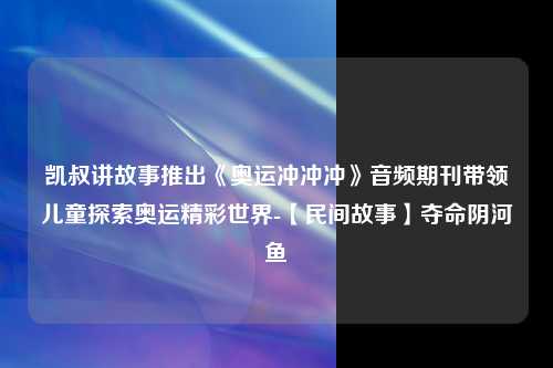 凯叔讲故事推出《奥运冲冲冲》音频期刊带领儿童探索奥运精彩世界-【民间故事】夺命阴河鱼