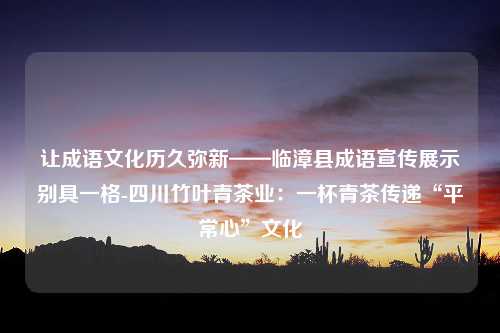 让成语文化历久弥新——临漳县成语宣传展示别具一格-四川竹叶青茶业：一杯青茶传递“平常心”文化