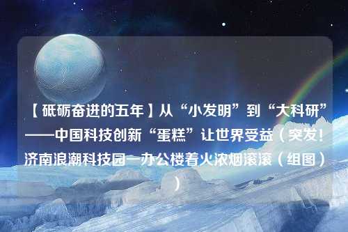 【砥砺奋进的五年】从“小发明”到“大科研”——中国科技创新“蛋糕”让世界受益（突发！济南浪潮科技园一办公楼着火浓烟滚滚（组图））