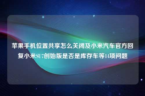 苹果手机位置共享怎么关闭及小米汽车官方回复小米SU7创始版是否是库存车等14项问题