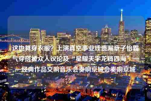 这也算穿衣服？上演真空事业线遗漏章子怡霸气穿搭被众人议论及“星耀天宇龙腾四海”——经典作品交响音乐会奏响京城会奏响京城