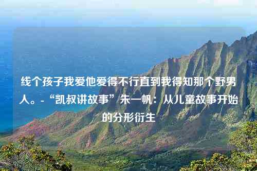 线个孩子我爱他爱得不行直到我得知那个野男人。-“凯叔讲故事”朱一帆：从儿童故事开始的分形衍生