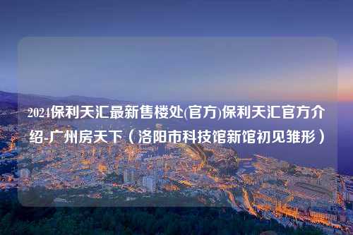 2024保利天汇最新售楼处(官方)保利天汇官方介绍-广州房天下（洛阳市科技馆新馆初见雏形）