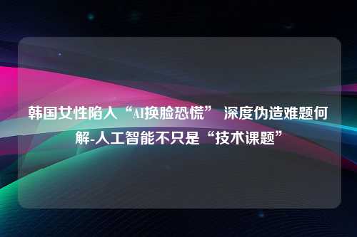 韩国女性陷入“AI换脸恐慌” 深度伪造难题何解-人工智能不只是“技术课题”