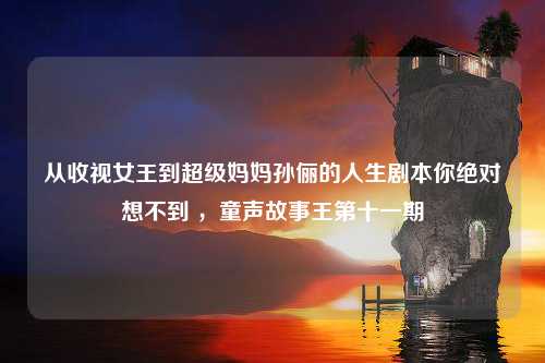 从收视女王到超级妈妈孙俪的人生剧本你绝对想不到 ，童声故事王第十一期