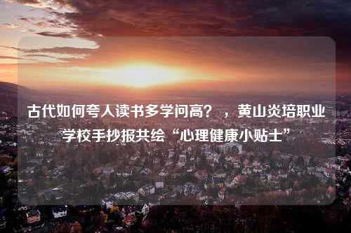 古代如何夸人读书多学问高？ ，黄山炎培职业学校手抄报共绘“心理健康小贴士”