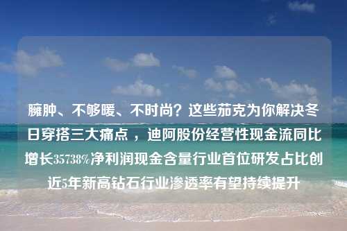 臃肿、不够暖、不时尚？这些茄克为你解决冬日穿搭三大痛点 ，迪阿股份经营性现金流同比增长35738%净利润现金含量行业首位研发占比创近5年新高钻石行业渗透率有望持续提升