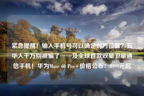 紧急提醒！输入手机号可以确定对方位置？五华人千万别被骗了……及全球首款双星卫星通信手机！华为Mate 60 Pro+价格公布：8999元起