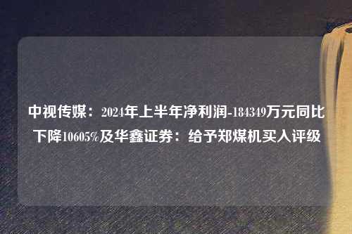 中视传媒：2024年上半年净利润-184349万元同比下降10605%及华鑫证券：给予郑煤机买入评级