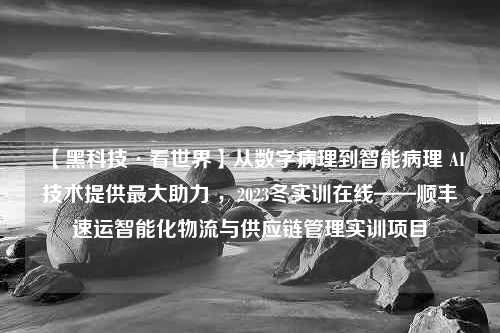 【黑科技·看世界】从数字病理到智能病理 AI技术提供最大助力 ，2023冬实训在线——顺丰速运智能化物流与供应链管理实训项目