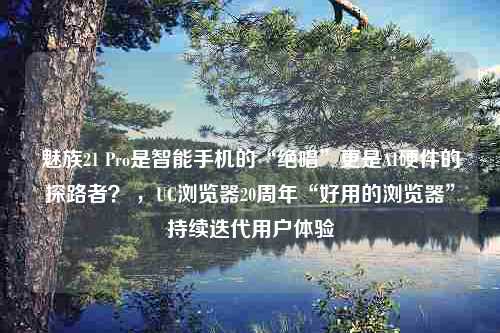 魅族21 Pro是智能手机的“绝唱”更是AI硬件的探路者？ ，UC浏览器20周年“好用的浏览器”持续迭代用户体验