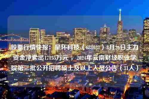 股票行情快报：星环科技（688031）8月26日主力资金净卖出17155万元 ，2024年云南财经职业学院第二批公开招聘硕士及以上人员公告（31人）