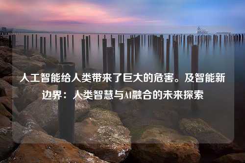 人工智能给人类带来了巨大的危害。及智能新边界：人类智慧与AI融合的未来探索