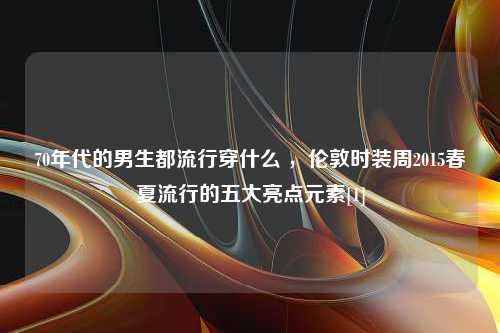 70年代的男生都流行穿什么 ，伦敦时装周2015春夏流行的五大亮点元素[1]