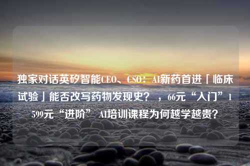 独家对话英矽智能CEO、CSO：AI新药首进「临床试验」能否改写药物发现史？ ，66元“入门”1599元“进阶” AI培训课程为何越学越贵？