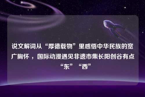 说文解词从“厚德载物”里感悟中华民族的宽广胸怀 ，国际动漫遇见非遗市集长阳创谷有点“东”“西”