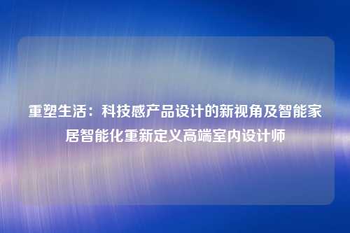 重塑生活：科技感产品设计的新视角及智能家居智能化重新定义高端室内设计师