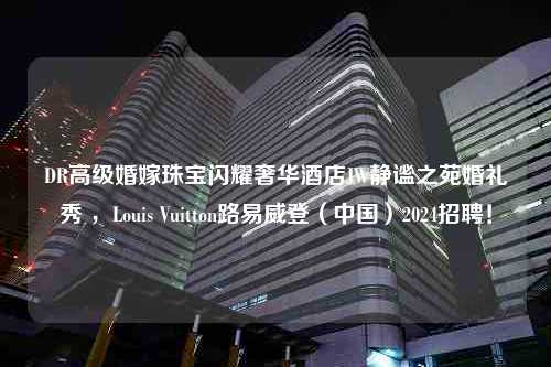 DR高级婚嫁珠宝闪耀奢华酒店JW静谧之苑婚礼秀 ，Louis Vuitton路易威登（中国）2024招聘！