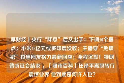 早财经丨央行“降息”后又出手：下调10个基点；小米48亿元或被印度没收；主播穿“免职裙”拉黑网友格力最新回应；全程沉默！特朗普听证会结束 ，【股市百科】任泽平离职转行震惊业界 他到底是何许人也？