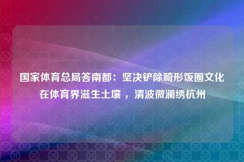 国家体育总局答南都：坚决铲除畸形饭圈文化在体育界滋生土壤 ，清波微澜绣杭州