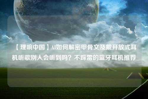 【理响中国】AI如何解密甲骨文及戴开放式耳机听歌别人会听到吗？不踩雷的蓝牙耳机推荐