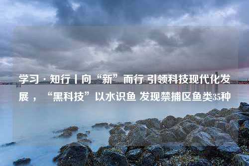 学习·知行丨向“新”而行 引领科技现代化发展 ，“黑科技”以水识鱼 发现禁捕区鱼类35种