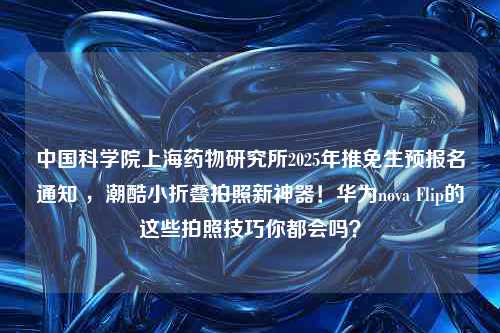 中国科学院上海药物研究所2025年推免生预报名通知 ，潮酷小折叠拍照新神器！华为nova Flip的这些拍照技巧你都会吗？