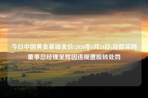 今日中国黄金基础金价(2020年6月24日)及酷买网董事总经理吴辉因违规遭股转处罚