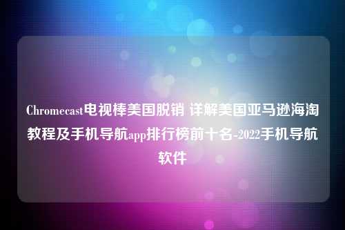 Chromecast电视棒美国脱销 详解美国亚马逊海淘教程及手机导航app排行榜前十名-2022手机导航软件