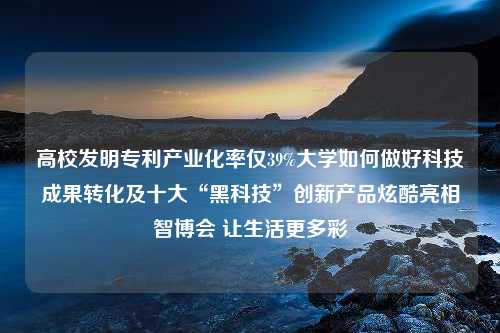 高校发明专利产业化率仅39%大学如何做好科技成果转化及十大“黑科技”创新产品炫酷亮相智博会 让生活更多彩