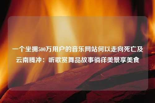 一个坐拥500万用户的音乐网站何以走向死亡及云南腾冲：听歌赏舞品故事徜徉美景享美食