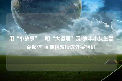 用“小故事”闡明“大道理”及8岁半小女生智商超过140 破格就读成外实验班