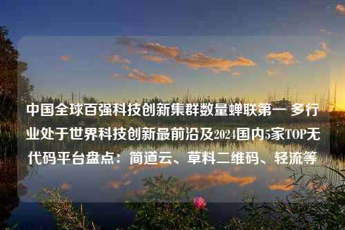 中国全球百强科技创新集群数量蝉联第一 多行业处于世界科技创新最前沿及2024国内5家TOP无代码平台盘点：简道云、草料二维码、轻流等