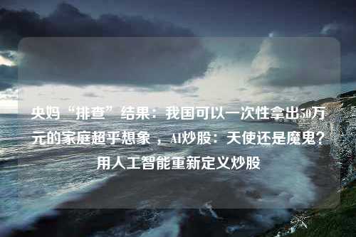 央妈“排查”结果：我国可以一次性拿出50万元的家庭超乎想象 ，AI炒股：天使还是魔鬼？用人工智能重新定义炒股