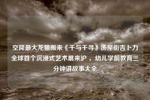 空降最大龙猫搬来《千与千寻》汤屋街吉卜力全球首个沉浸式艺术展来沪 ，幼儿学前教育三分钟讲故事大全