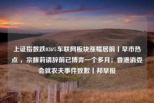 上证指数跌036%车联网板块涨幅居前丨早市热点 ，宗馥莉请辞前已博弈一个多月；香港消委会就农夫事件致歉丨邦早报