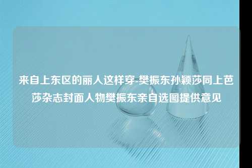 来自上东区的丽人这样穿-樊振东孙颖莎同上芭莎杂志封面人物樊振东亲自选图提供意见