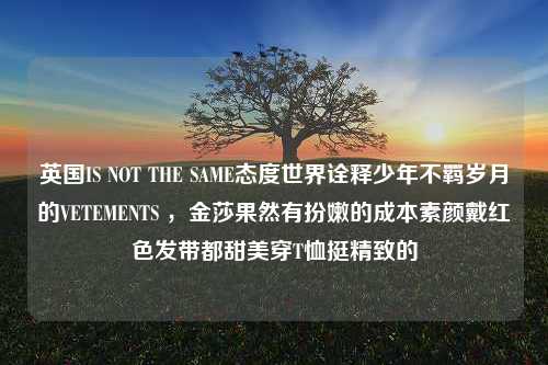 英国IS NOT THE SAME态度世界诠释少年不羁岁月的VETEMENTS ，金莎果然有扮嫩的成本素颜戴红色发带都甜美穿T恤挺精致的