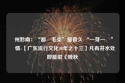 貴州黔南：“都勻毛尖”留香久 “一芽一葉”總關情-【广东流行文化40年之十三】凡有井水处即能歌《晚秋