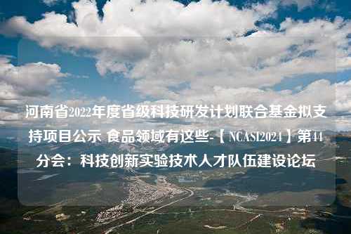 河南省2022年度省级科技研发计划联合基金拟支持项目公示 食品领域有这些-【NCASI2024】第44分会：科技创新实验技术人才队伍建设论坛