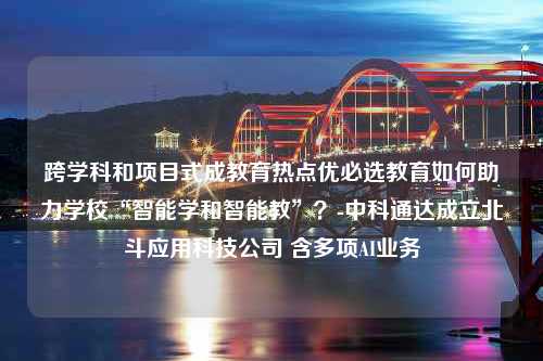 跨学科和项目式成教育热点优必选教育如何助力学校“智能学和智能教”？-中科通达成立北斗应用科技公司 含多项AI业务