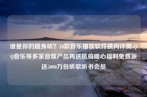 谁是你的随身听？10款音乐播放软件横向评测-QQ音乐等多家音娱产品再送抗疫暖心福利免费派送5000万份听歌听书会员