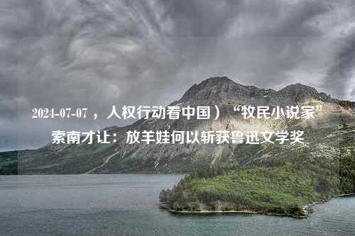 2024-07-07 ，人权行动看中国）“牧民小说家”索南才让：放羊娃何以斩获鲁迅文学奖