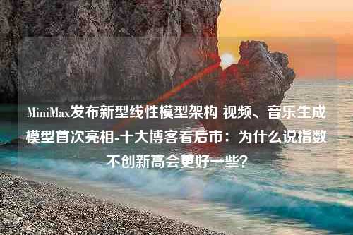 MiniMax发布新型线性模型架构 视频、音乐生成模型首次亮相-十大博客看后市：为什么说指数不创新高会更好一些？